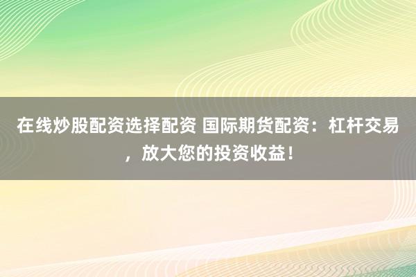 在线炒股配资选择配资 国际期货配资：杠杆交易，放大您的投资收益！