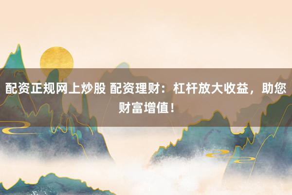 配资正规网上炒股 配资理财:杠杆放大收益,助您财富增值!