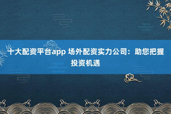 十大配资平台app 场外配资实力公司:助您把握投资机遇