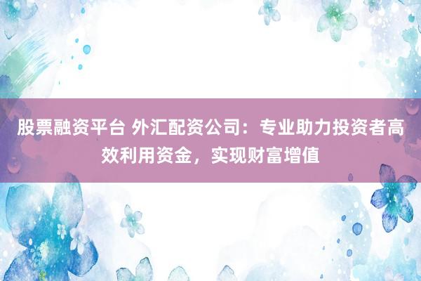 股票融资平台 外汇配资公司：专业助力投资者高效利用资金，实现财富增值