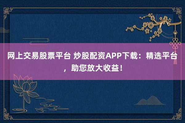 网上交易股票平台 炒股配资APP下载:精选平台,助您放大收益!