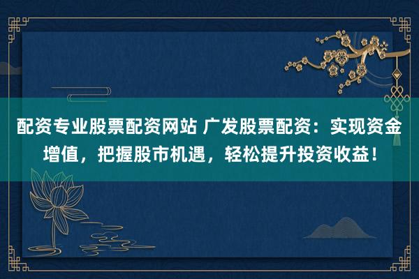 配资专业股票配资网站 广发股票配资：实现资金增值，把握股市机遇，轻松提升投资收益！