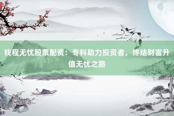 钱程无忧股票配资：专科助力投资者，终结财富升值无忧之路