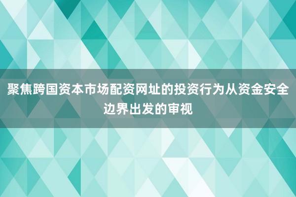 聚焦跨国资本市场配资网址的投资行为从资金安全边界出发的审视