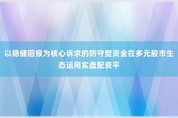 以稳健回报为核心诉求的防守型资金在多元股市生态运用实盘配资平