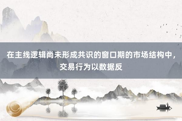 在主线逻辑尚未形成共识的窗口期的市场结构中，交易行为以数据反