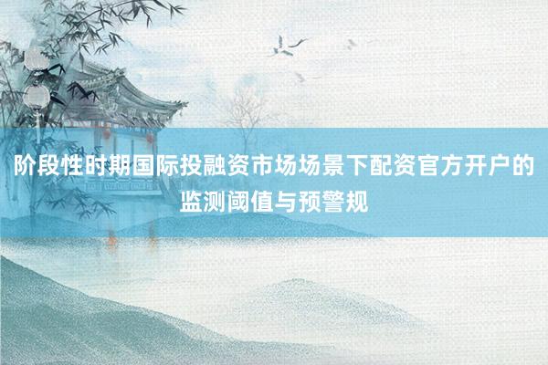阶段性时期国际投融资市场场景下配资官方开户的监测阈值与预警规