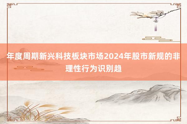年度周期新兴科技板块市场2024年股市新规的非理性行为识别趋