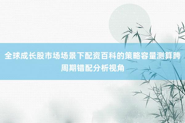 全球成长股市场场景下配资百科的策略容量测算跨周期错配分析视角