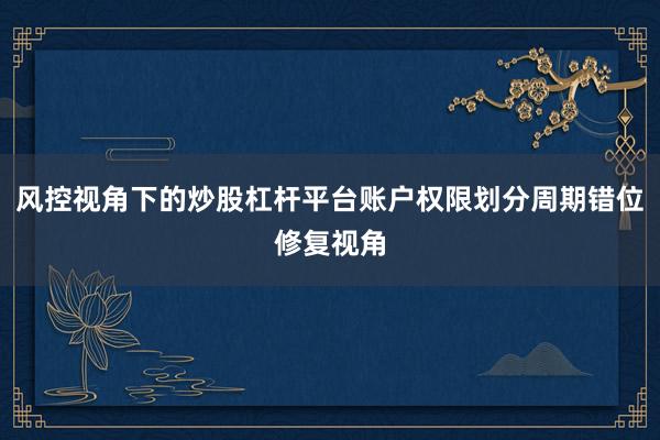 风控视角下的炒股杠杆平台账户权限划分周期错位修复视角
