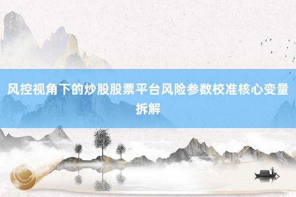 风控视角下的炒股股票平台风险参数校准核心变量拆解