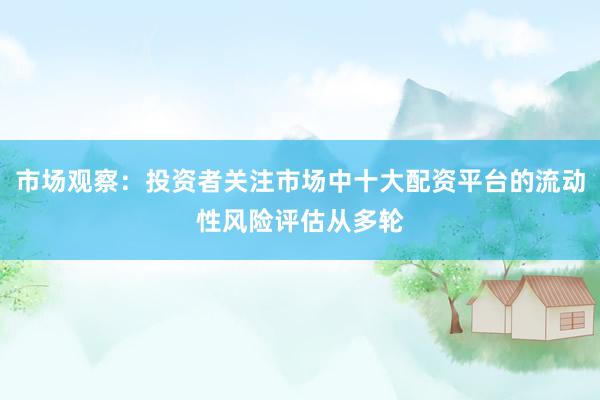 市场观察：投资者关注市场中十大配资平台的流动性风险评估从多轮