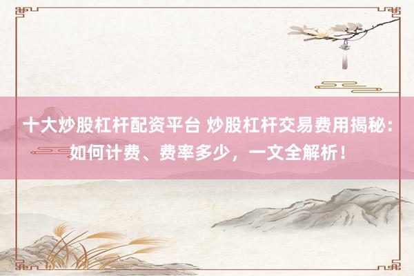 十大炒股杠杆配资平台 炒股杠杆交易费用揭秘：如何计费、费率多少，一文全解析！