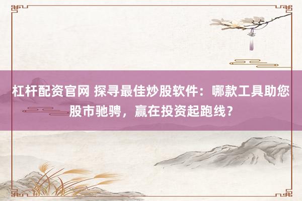 杠杆配资官网 探寻最佳炒股软件：哪款工具助您股市驰骋，赢在投资起跑线？