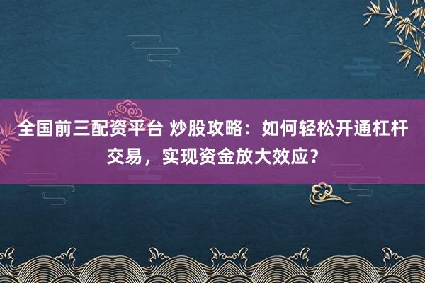 全国前三配资平台 炒股攻略：如何轻松开通杠杆交易，实现资金放大效应？