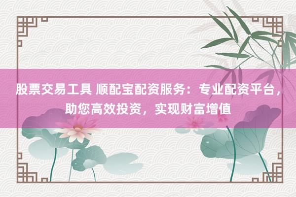 股票交易工具 顺配宝配资服务：专业配资平台，助您高效投资，实现财富增值