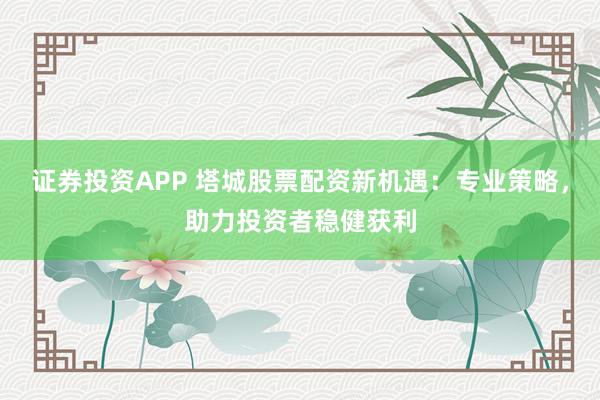 证券投资APP 塔城股票配资新机遇：专业策略，助力投资者稳健获利