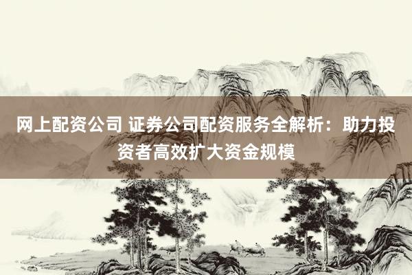 网上配资公司 证券公司配资服务全解析：助力投资者高效扩大资金规模