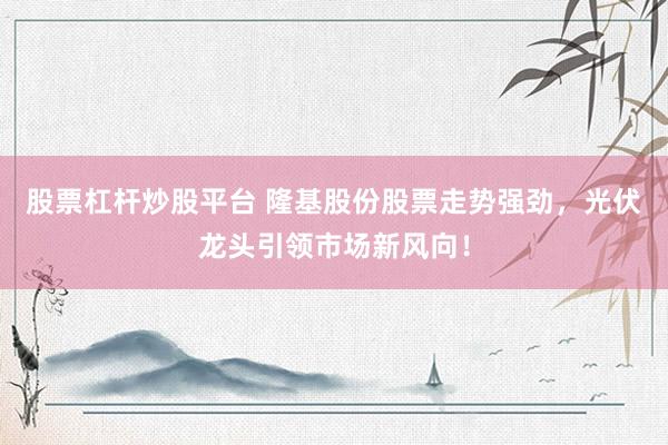 股票杠杆炒股平台 隆基股份股票走势强劲，光伏龙头引领市场新风向！