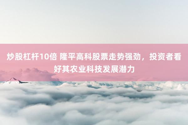 炒股杠杆10倍 隆平高科股票走势强劲，投资者看好其农业科技发展潜力