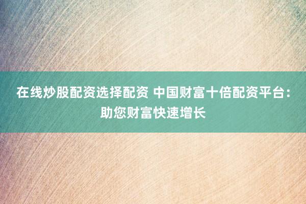 在线炒股配资选择配资 中国财富十倍配资平台：助您财富快速增长