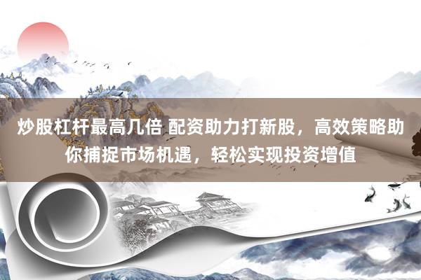 炒股杠杆最高几倍 配资助力打新股，高效策略助你捕捉市场机遇，轻松实现投资增值