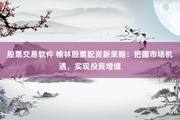 股票交易软件 榆林股票配资新策略：把握市场机遇，实现投资增值