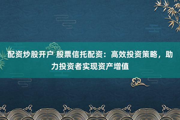 配资炒股开户 股票信托配资：高效投资策略，助力投资者实现资产增值