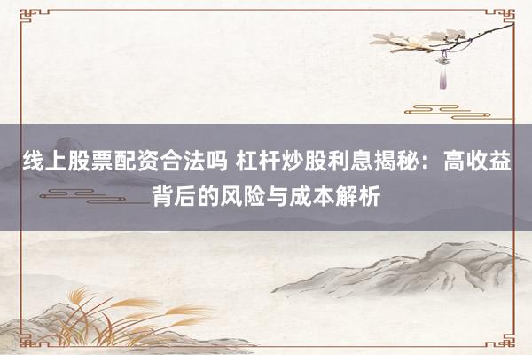 线上股票配资合法吗 杠杆炒股利息揭秘：高收益背后的风险与成本解析