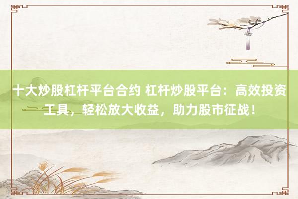 十大炒股杠杆平台合约 杠杆炒股平台：高效投资工具，轻松放大收益，助力股市征战！