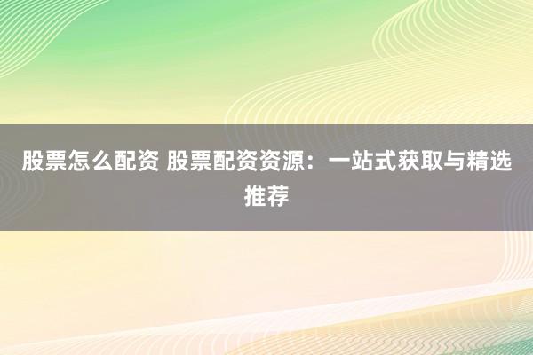 股票怎么配资 股票配资资源：一站式获取与精选推荐