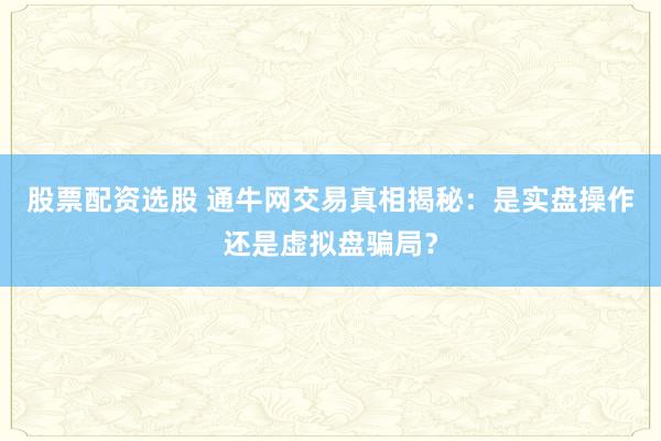 股票配资选股 通牛网交易真相揭秘：是实盘操作还是虚拟盘骗局？