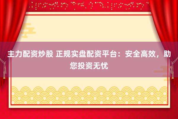 主力配资炒股 正规实盘配资平台：安全高效，助您投资无忧