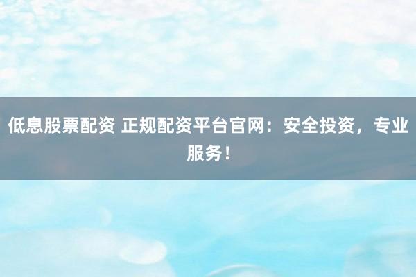 低息股票配资 正规配资平台官网：安全投资，专业服务！