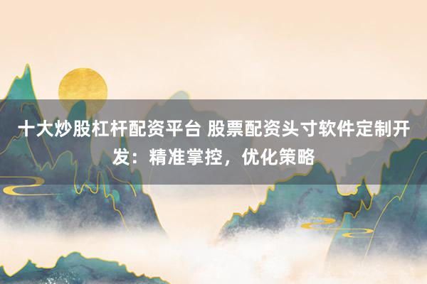 十大炒股杠杆配资平台 股票配资头寸软件定制开发：精准掌控，优化策略