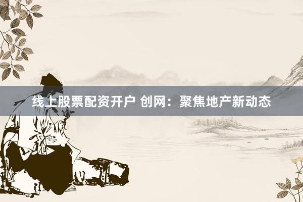 线上股票配资开户 创网：聚焦地产新动态