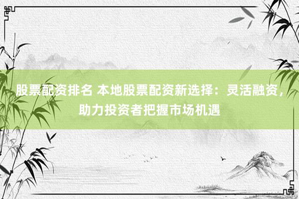 股票配资排名 本地股票配资新选择：灵活融资，助力投资者把握市场机遇