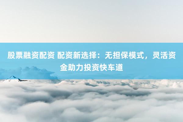 股票融资配资 配资新选择:无担保模式,灵活资金助力投资快车道