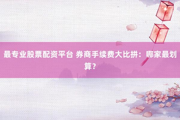 最专业股票配资平台 券商手续费大比拼：哪家最划算？