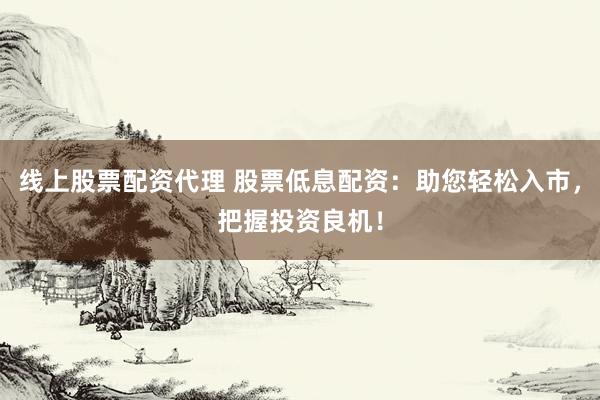 线上股票配资代理 股票低息配资：助您轻松入市，把握投资良机！