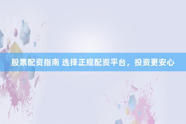 股票配资指南 选择正规配资平台，投资更安心