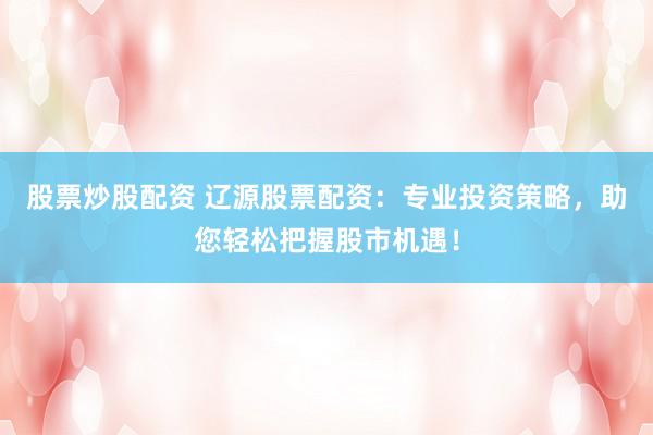 股票炒股配资 辽源股票配资：专业投资策略，助您轻松把握股市机遇！
