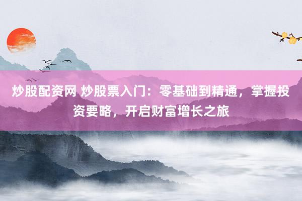 炒股配资网 炒股票入门：零基础到精通，掌握投资要略，开启财富增长之旅