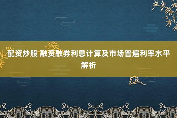 配资炒股 融资融券利息计算及市场普遍利率水平解析