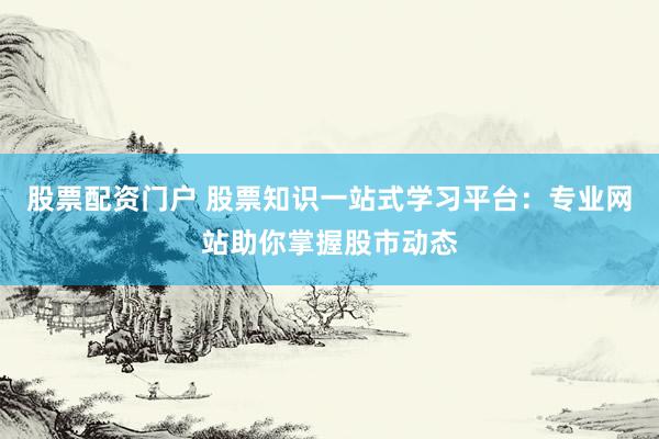股票配资门户 股票知识一站式学习平台:专业网站助你掌握股市动态