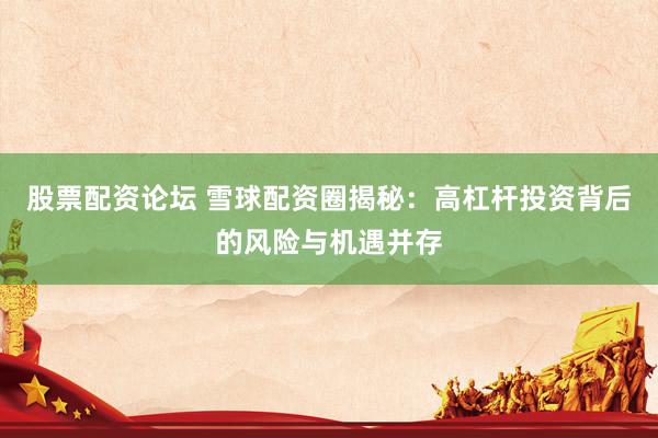股票配资论坛 雪球配资圈揭秘:高杠杆投资背后的风险与机遇并存