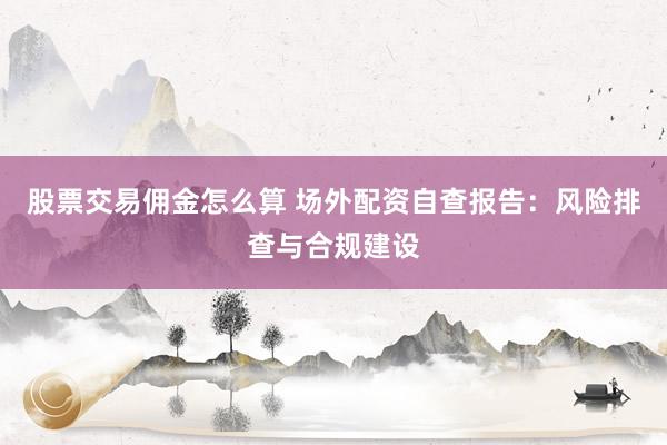 股票交易佣金怎么算 场外配资自查报告:风险排查与合规建设