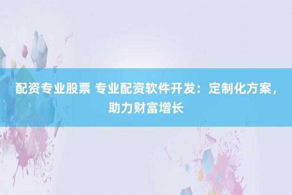 配资专业股票 专业配资软件开发：定制化方案，助力财富增长