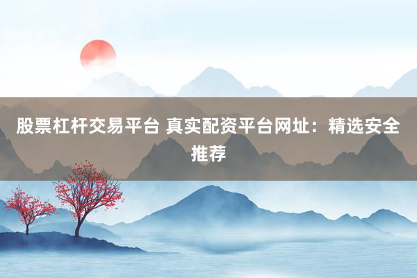 股票杠杆交易平台 真实配资平台网址：精选安全推荐