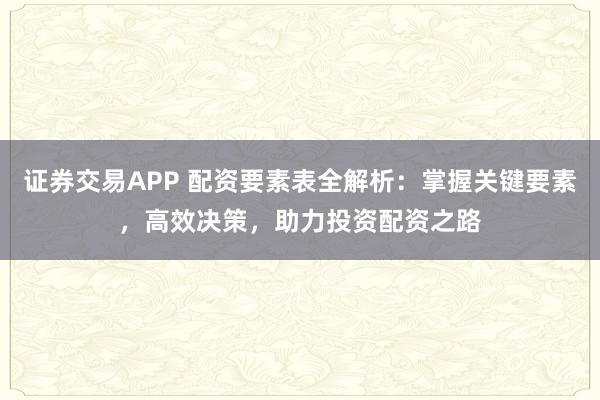 证券交易APP 配资要素表全解析:掌握关键要素,高效决策,助力投资配资之路